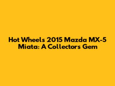 Hot Wheels 2015 Mazda MX-5 Miata: A Collector's Gem