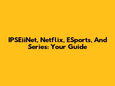 IPSEiiNet, Netflix, ESports, And Series: Your Guide