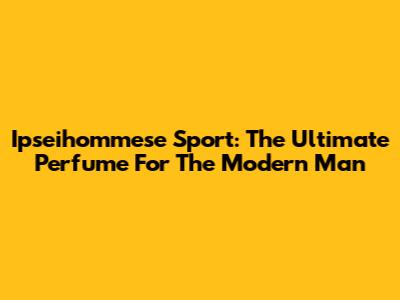 Ipseihommese Sport: The Ultimate Perfume For The Modern Man