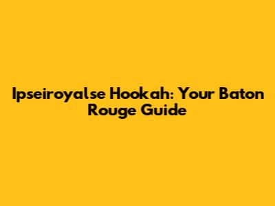 Ipseiroyalse Hookah: Your Baton Rouge Guide
