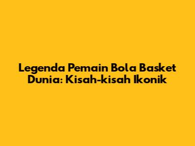 Legenda Pemain Bola Basket Dunia: Kisah-kisah Ikonik