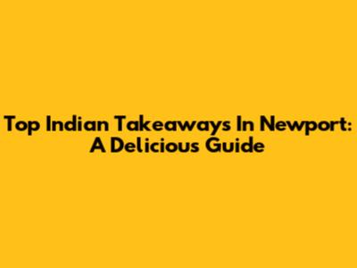 Top Indian Takeaways In Newport: A Delicious Guide