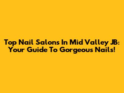 Top Nail Salons In Mid Valley JB: Your Guide To Gorgeous Nails!