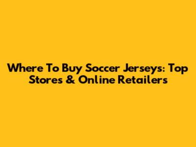 Where To Buy Soccer Jerseys: Top Stores & Online Retailers